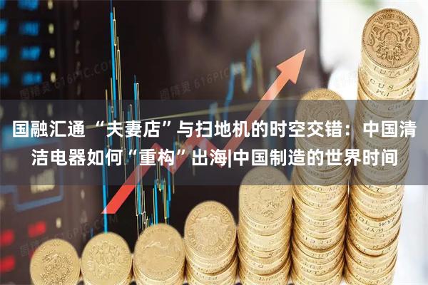 国融汇通 “夫妻店”与扫地机的时空交错：中国清洁电器如何“重构”出海|中国制造的世界时间