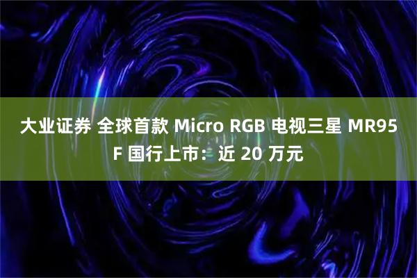大业证券 全球首款 Micro RGB 电视三星 MR95F 国行上市：近 20 万元