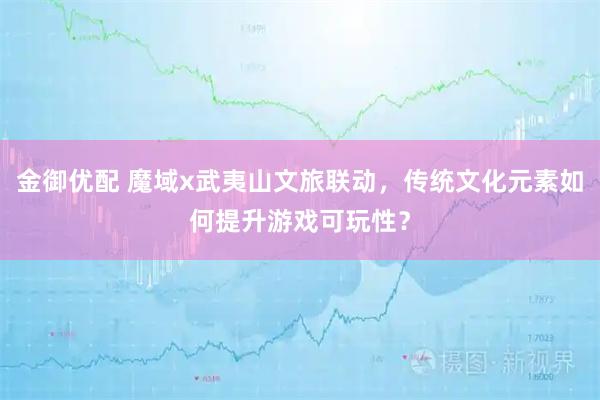 金御优配 魔域x武夷山文旅联动，传统文化元素如何提升游戏可玩性？