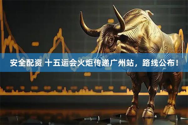 安全配资 十五运会火炬传递广州站，路线公布！