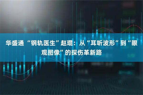 华盛通 “钢轨医生”赵琨：从“耳听波形”到“眼观图像”的探伤革新路