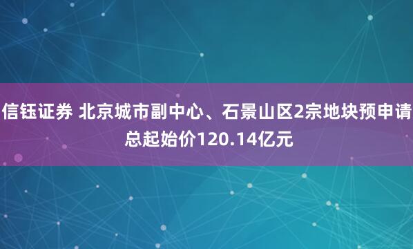 信钰证券 北京城市副中心、石景山区2宗地块预申请 总起始价120.14亿元
