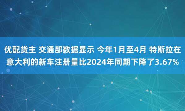 优配货主 交通部数据显示 今年1月至4月 特斯拉在意大利的新车注册量比2024年同期下降了3.67%