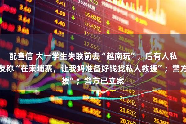 配查信 大一学生失联前去“越南玩”，后有人私信其女友称“在柬埔寨，让我妈准备好钱找私人救援”；警方已立案