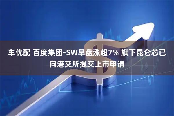 车优配 百度集团-SW早盘涨超7% 旗下昆仑芯已向港交所提交上市申请