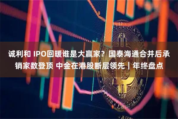 诚利和 IPO回暖谁是大赢家？国泰海通合并后承销家数登顶 中金在港股断层领先｜年终盘点