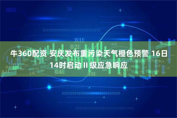 牛360配资 安庆发布重污染天气橙色预警 16日14时启动Ⅱ级应急响应