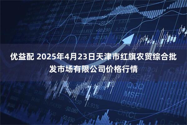 优益配 2025年4月23日天津市红旗农贸综合批发市场有限公司价格行情