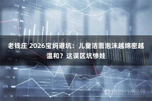 老钱庄 2026宝妈避坑：儿童洁面泡沫越绵密越温和？这误区坑惨娃