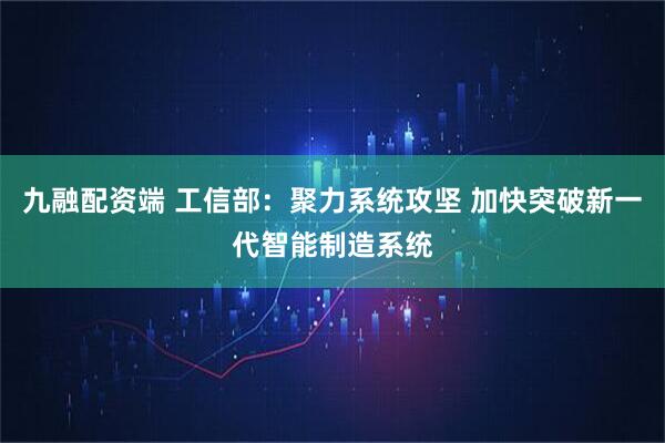 九融配资端 工信部：聚力系统攻坚 加快突破新一代智能制造系统
