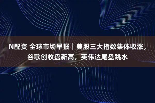 N配资 全球市场早报｜美股三大指数集体收涨，谷歌创收盘新高，英伟达尾盘跳水