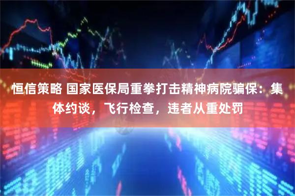恒信策略 国家医保局重拳打击精神病院骗保：集体约谈，飞行检查，违者从重处罚